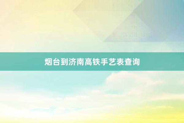 烟台到济南高铁手艺表查询